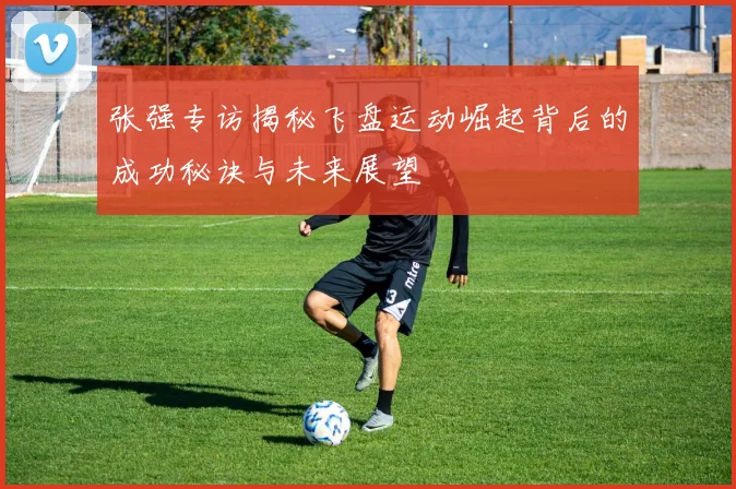张强专访揭秘飞盘运动崛起背后的成功秘诀与未来展望