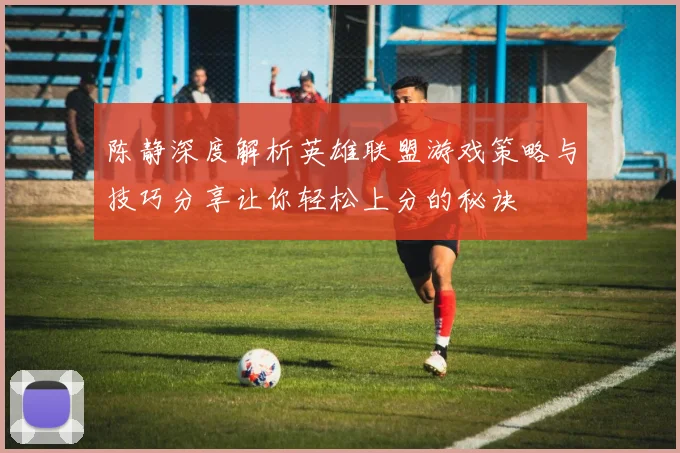 陈静深度解析英雄联盟游戏策略与技巧分享让你轻松上分的秘诀