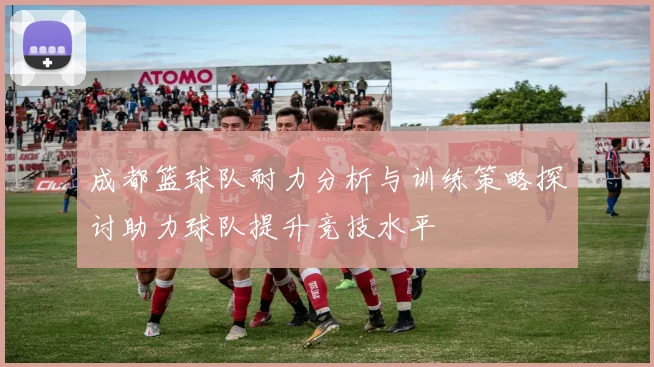 成都篮球队耐力分析与训练策略探讨助力球队提升竞技水平