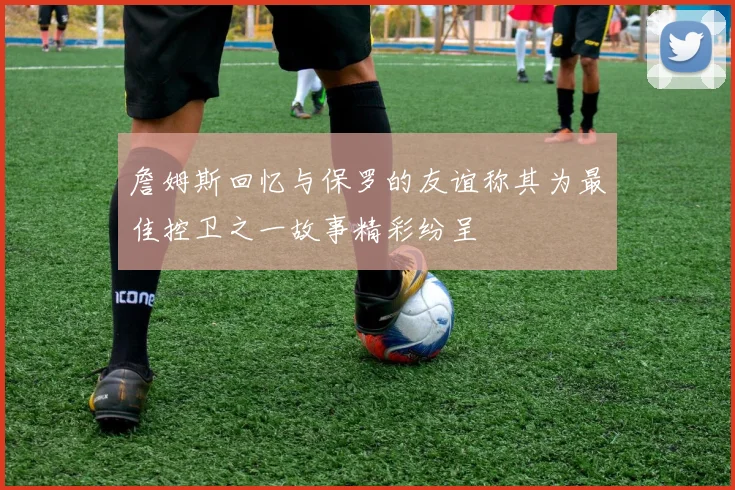 詹姆斯回忆与保罗的友谊称其为最佳控卫之一故事精彩纷呈