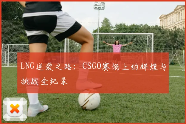 LNG逆袭之路：CSGO赛场上的辉煌与挑战全纪录