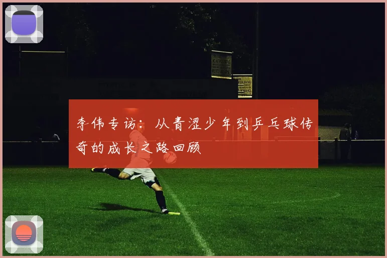 李伟专访：从青涩少年到乒乓球传奇的成长之路回顾