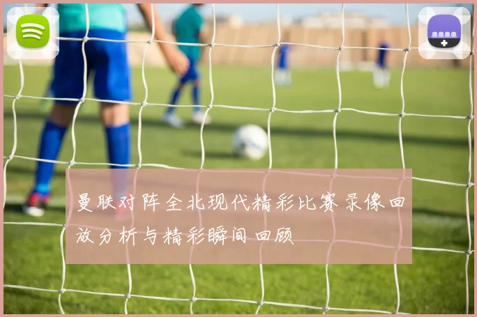 曼联对阵全北现代精彩比赛录像回放分析与精彩瞬间回顾