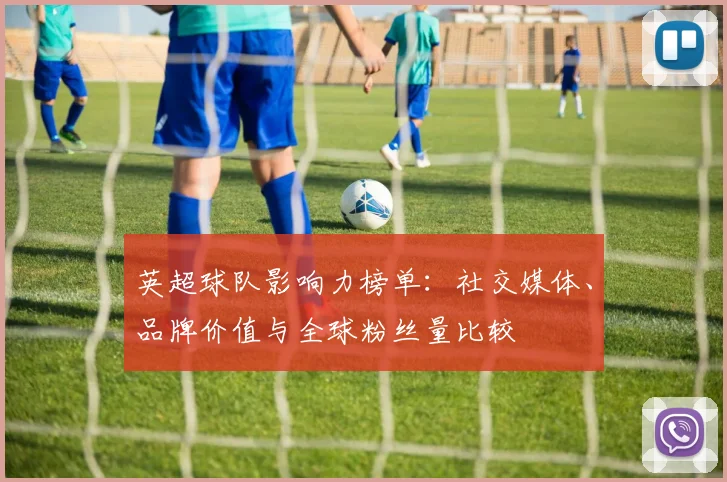 英超球队影响力榜单：社交媒体、品牌价值与全球粉丝量比较