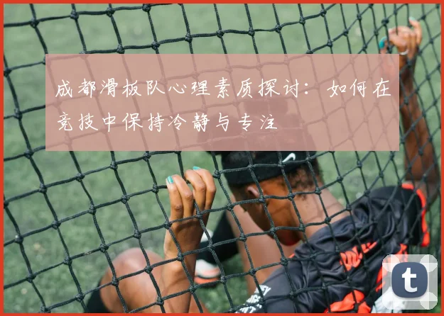 成都滑板队心理素质探讨：如何在竞技中保持冷静与专注